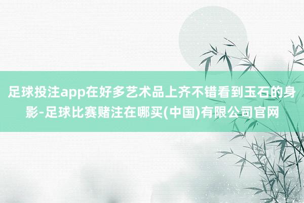 足球投注app在好多艺术品上齐不错看到玉石的身影-足球比赛赌注在哪买(中国)有限公司官网