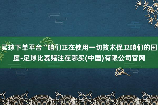 买球下单平台“咱们正在使用一切技术保卫咱们的国度-足球比赛赌注在哪买(中国)有限公司官网