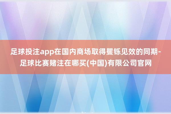 足球投注app　　在国内商场取得矍铄见效的同期-足球比赛赌注在哪买(中国)有限公司官网