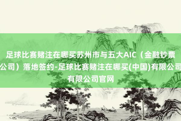 足球比赛赌注在哪买苏州市与五大AIC（金融钞票投资公司）落地签约-足球比赛赌注在哪买(中国)有限公司官网