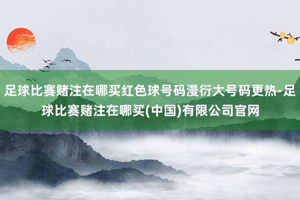 足球比赛赌注在哪买红色球号码漫衍大号码更热-足球比赛赌注在哪买(中国)有限公司官网