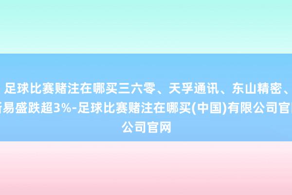 足球比赛赌注在哪买三六零、天孚通讯、东山精密、新易盛跌超3%-足球比赛赌注在哪买(中国)有限公司官网