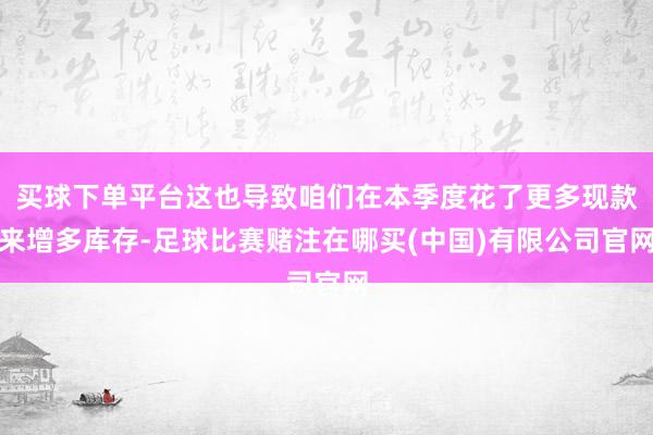 买球下单平台这也导致咱们在本季度花了更多现款来增多库存-足球比赛赌注在哪买(中国)有限公司官网