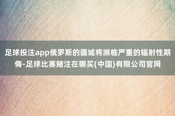 足球投注app俄罗斯的疆城将濒临严重的辐射性期侮-足球比赛赌注在哪买(中国)有限公司官网