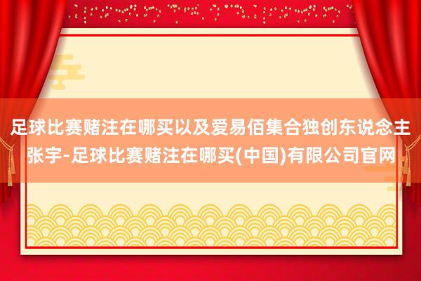 足球比赛赌注在哪买以及爱易佰集合独创东说念主张宇-足球比赛赌注在哪买(中国)有限公司官网