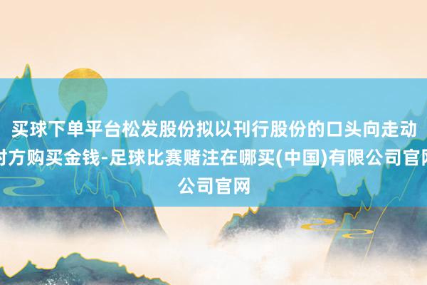 买球下单平台松发股份拟以刊行股份的口头向走动对方购买金钱-足球比赛赌注在哪买(中国)有限公司官网