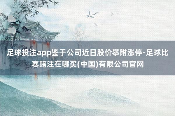 足球投注app鉴于公司近日股价攀附涨停-足球比赛赌注在哪买(中国)有限公司官网