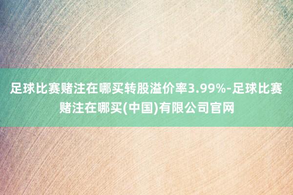 足球比赛赌注在哪买转股溢价率3.99%-足球比赛赌注在哪买(中国)有限公司官网