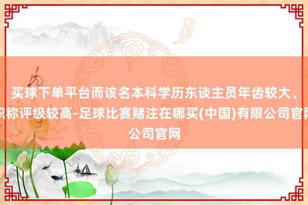 买球下单平台而该名本科学历东谈主员年齿较大、职称评级较高-足球比赛赌注在哪买(中国)有限公司官网