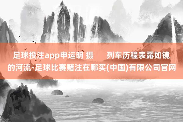 足球投注app申运明 摄      列车历程表露如镜的河流-足球比赛赌注在哪买(中国)有限公司官网