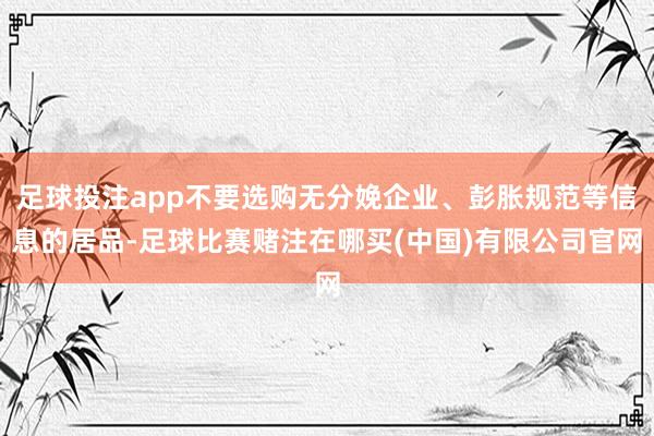 足球投注app不要选购无分娩企业、彭胀规范等信息的居品-足球比赛赌注在哪买(中国)有限公司官网