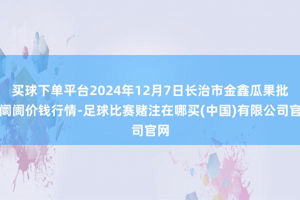 买球下单平台2024年12月7日长治市金鑫瓜果批发阛阓价钱行情-足球比赛赌注在哪买(中国)有限公司官网