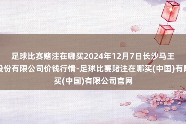 足球比赛赌注在哪买2024年12月7日长沙马王堆农居品股份有限公司价钱行情-足球比赛赌注在哪买(中国)有限公司官网