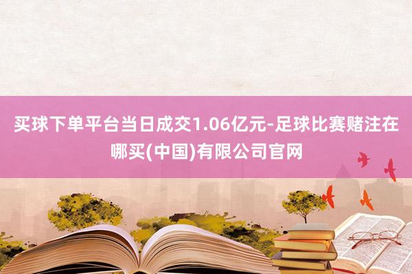 买球下单平台当日成交1.06亿元-足球比赛赌注在哪买(中国)有限公司官网