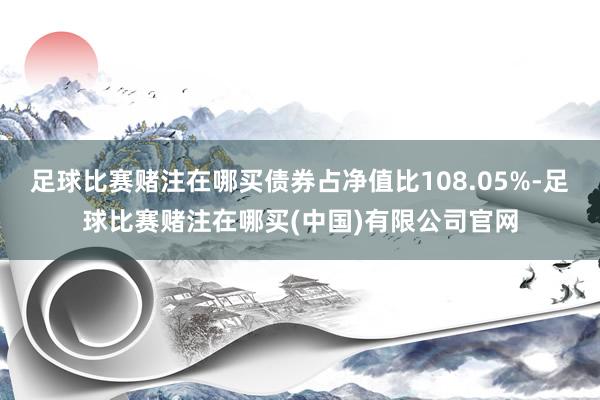 足球比赛赌注在哪买债券占净值比108.05%-足球比赛赌注在哪买(中国)有限公司官网