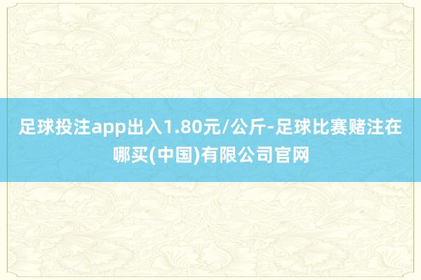 足球投注app出入1.80元/公斤-足球比赛赌注在哪买(中国)有限公司官网