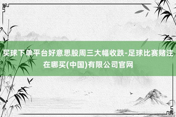 买球下单平台好意思股周三大幅收跌-足球比赛赌注在哪买(中国)有限公司官网