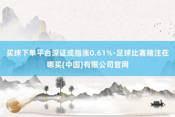 买球下单平台深证成指涨0.61%-足球比赛赌注在哪买(中国)有限公司官网