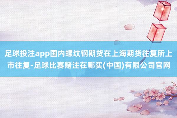 足球投注app国内螺纹钢期货在上海期货往复所上市往复-足球比赛赌注在哪买(中国)有限公司官网