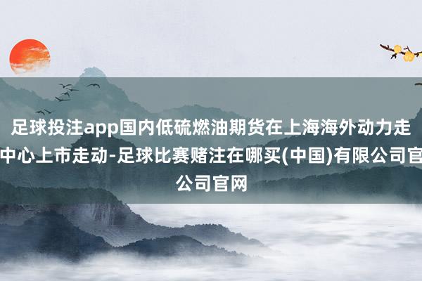 足球投注app国内低硫燃油期货在上海海外动力走动中心上市走动-足球比赛赌注在哪买(中国)有限公司官网