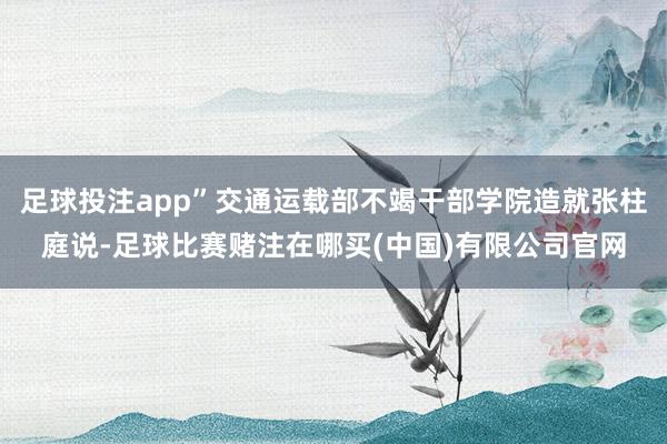 足球投注app”交通运载部不竭干部学院造就张柱庭说-足球比赛赌注在哪买(中国)有限公司官网