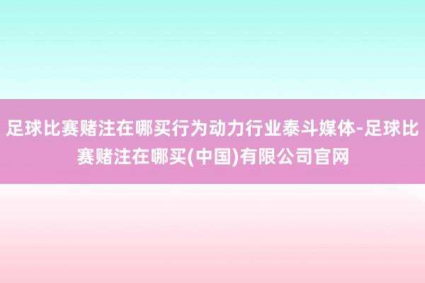 足球比赛赌注在哪买行为动力行业泰斗媒体-足球比赛赌注在哪买(中国)有限公司官网