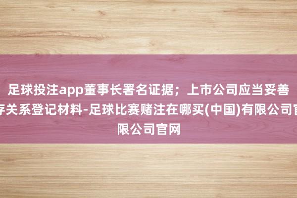 足球投注app董事长署名证据；上市公司应当妥善保存关系登记材料-足球比赛赌注在哪买(中国)有限公司官网