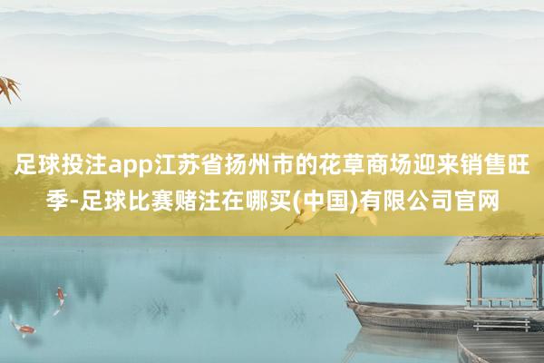 足球投注app江苏省扬州市的花草商场迎来销售旺季-足球比赛赌注在哪买(中国)有限公司官网