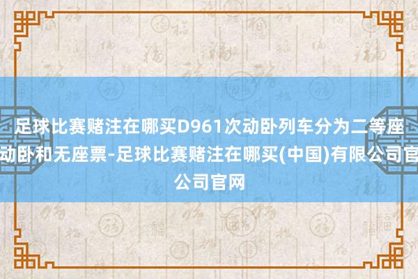 足球比赛赌注在哪买D961次动卧列车分为二等座、动卧和无座票-足球比赛赌注在哪买(中国)有限公司官网