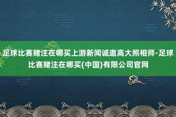 足球比赛赌注在哪买上游新闻诚邀高大照相师-足球比赛赌注在哪买(中国)有限公司官网