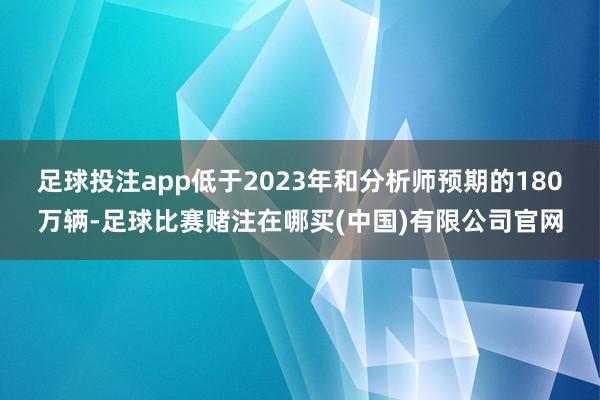 足球投注app低于2023年和分析师预期的180万辆-足球比赛赌注在哪买(中国)有限公司官网