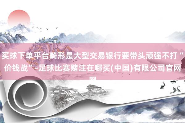 买球下单平台畸形是大型交易银行要带头顽强不打“价钱战”-足球比赛赌注在哪买(中国)有限公司官网