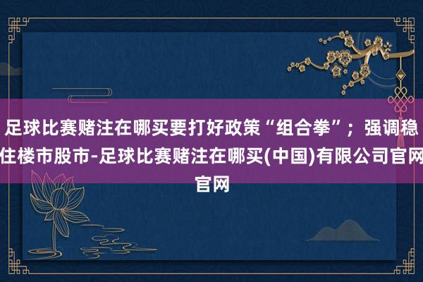 足球比赛赌注在哪买要打好政策“组合拳”；强调稳住楼市股市-足球比赛赌注在哪买(中国)有限公司官网