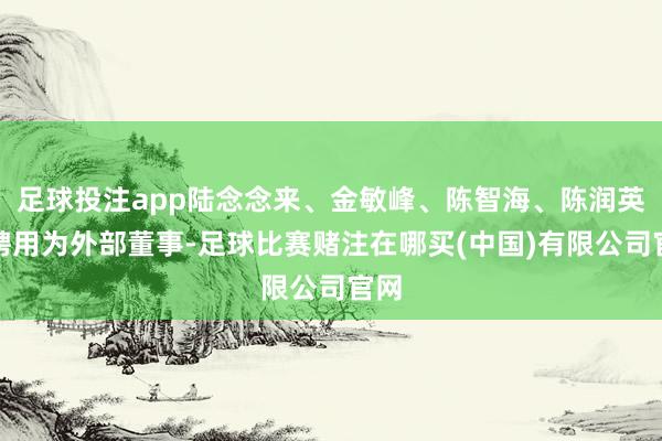 足球投注app陆念念来、金敏峰、陈智海、陈润英被聘用为外部董事-足球比赛赌注在哪买(中国)有限公司官网