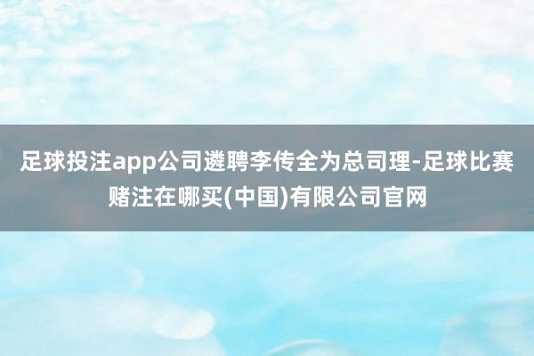 足球投注app公司遴聘李传全为总司理-足球比赛赌注在哪买(中国)有限公司官网