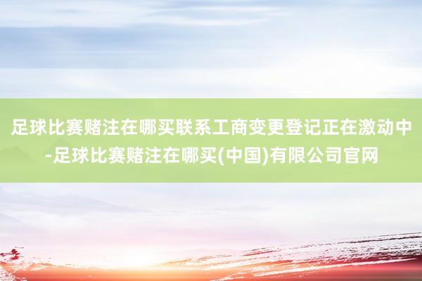 足球比赛赌注在哪买联系工商变更登记正在激动中-足球比赛赌注在哪买(中国)有限公司官网