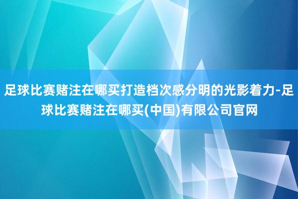 足球比赛赌注在哪买打造档次感分明的光影着力-足球比赛赌注在哪买(中国)有限公司官网