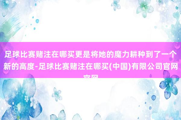 足球比赛赌注在哪买更是将她的魔力耕种到了一个新的高度-足球比赛赌注在哪买(中国)有限公司官网