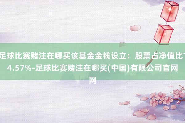 足球比赛赌注在哪买该基金金钱设立：股票占净值比14.57%-足球比赛赌注在哪买(中国)有限公司官网