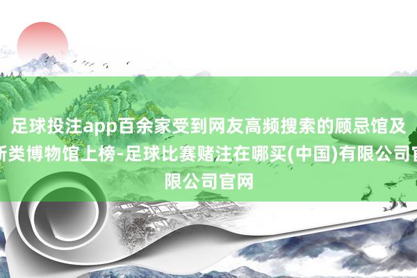 足球投注app百余家受到网友高频搜索的顾忌馆及翻新类博物馆上榜-足球比赛赌注在哪买(中国)有限公司官网