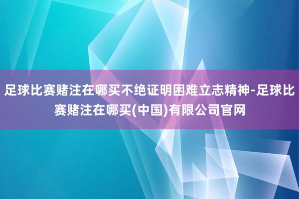 足球比赛赌注在哪买不绝证明困难立志精神-足球比赛赌注在哪买(中国)有限公司官网