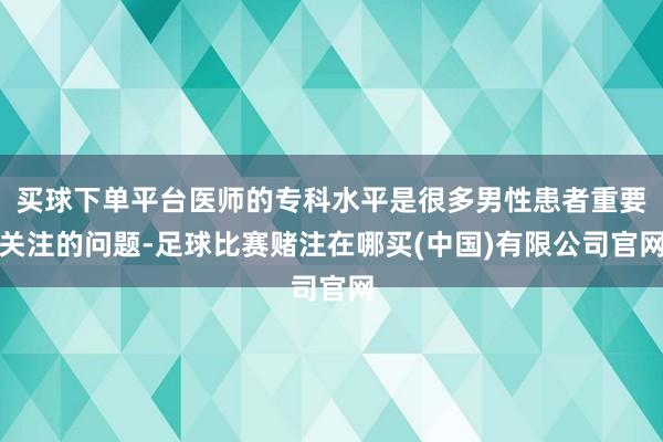 买球下单平台医师的专科水平是很多男性患者重要关注的问题-足球比赛赌注在哪买(中国)有限公司官网