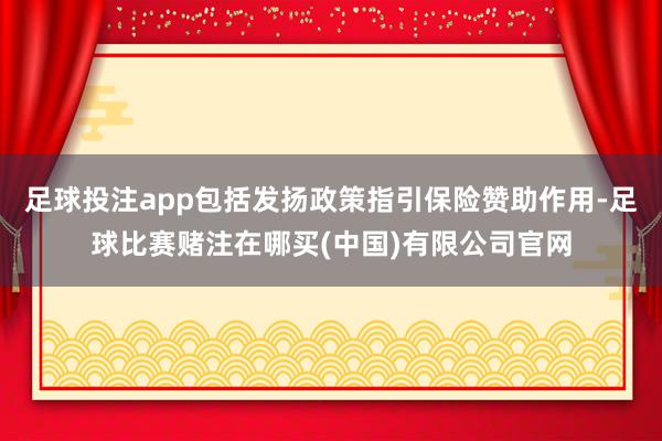 足球投注app包括发扬政策指引保险赞助作用-足球比赛赌注在哪买(中国)有限公司官网