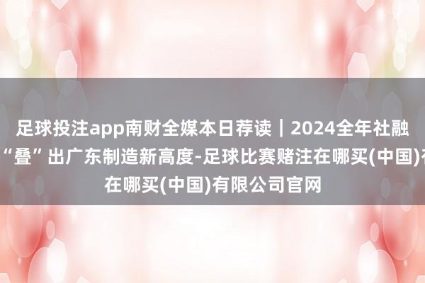 足球投注app南财全媒本日荐读｜2024全年社融同比增8％；“叠”出广东制造新高度-足球比赛赌注在哪买(中国)有限公司官网