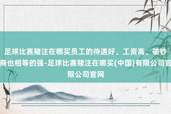 足球比赛赌注在哪买员工的待遇好、工资高、破钞智商也相等的强-足球比赛赌注在哪买(中国)有限公司官网