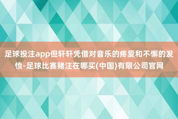 足球投注app但轩轩凭借对音乐的疼爱和不懈的发愤-足球比赛赌注在哪买(中国)有限公司官网