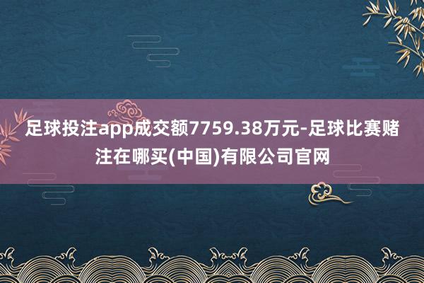 足球投注app成交额7759.38万元-足球比赛赌注在哪买(中国)有限公司官网