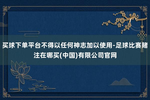 买球下单平台不得以任何神志加以使用-足球比赛赌注在哪买(中国)有限公司官网