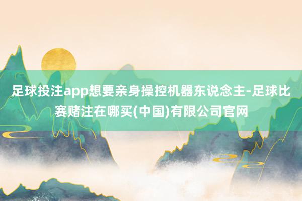 足球投注app想要亲身操控机器东说念主-足球比赛赌注在哪买(中国)有限公司官网