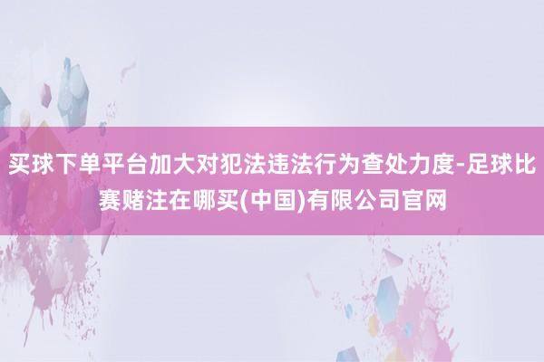 买球下单平台加大对犯法违法行为查处力度-足球比赛赌注在哪买(中国)有限公司官网